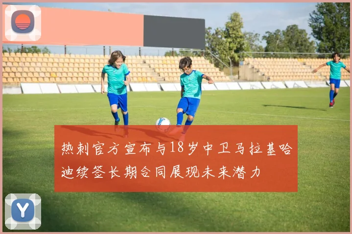 热刺官方宣布与18岁中卫马拉基哈迪续签长期合同展现未来潜力
