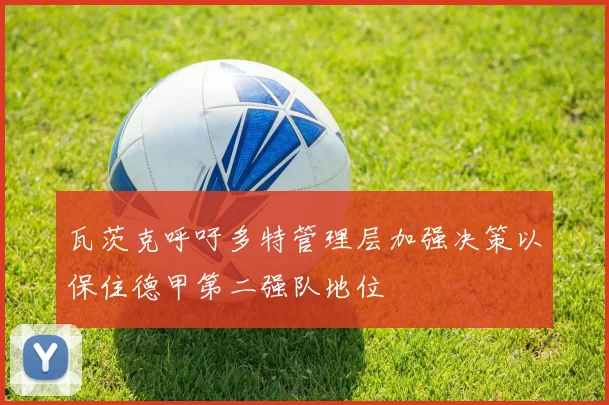 瓦茨克呼吁多特管理层加强决策以保住德甲第二强队地位