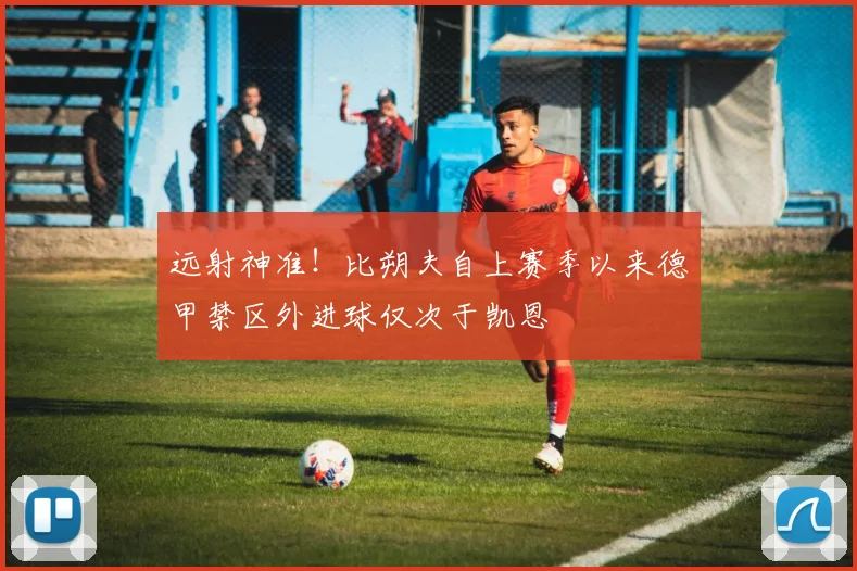 远射神准！比朔夫自上赛季以来德甲禁区外进球仅次于凯恩