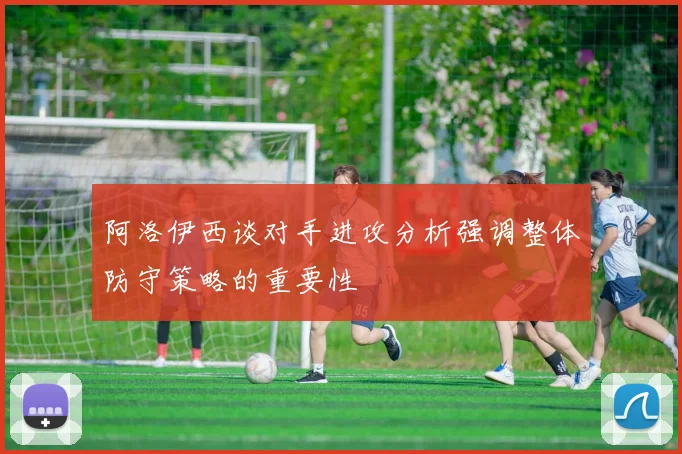 阿洛伊西谈对手进攻分析强调整体防守策略的重要性